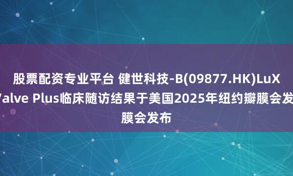 股票配资专业平台 健世科技-B(09877.HK)LuX-Valve Plus临床随访结果于美国2025年纽约瓣膜会发布