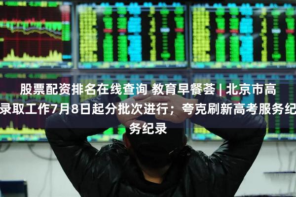 股票配资排名在线查询 教育早餐荟 | 北京市高招录取工作7月8日起分批次进行；夸克刷新高考服务纪录
