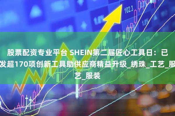 股票配资专业平台 SHEIN第二届匠心工具日：已研发超170项创新工具助供应商精益升级_绣珠_工艺_服装