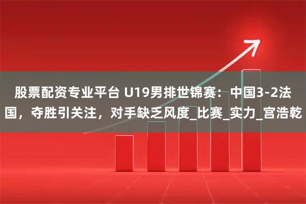 股票配资专业平台 U19男排世锦赛：中国3-2法国，夺胜引关注，对手缺乏风度_比赛_实力_宫浩乾