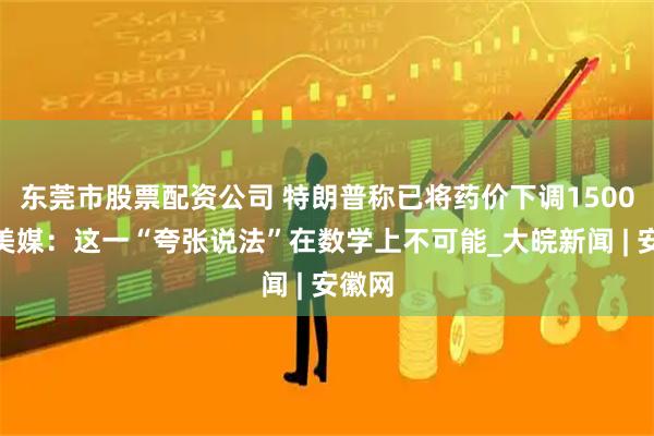 东莞市股票配资公司 特朗普称已将药价下调1500%，美媒：这一“夸张说法”在数学上不可能_大皖新闻 | 安徽网