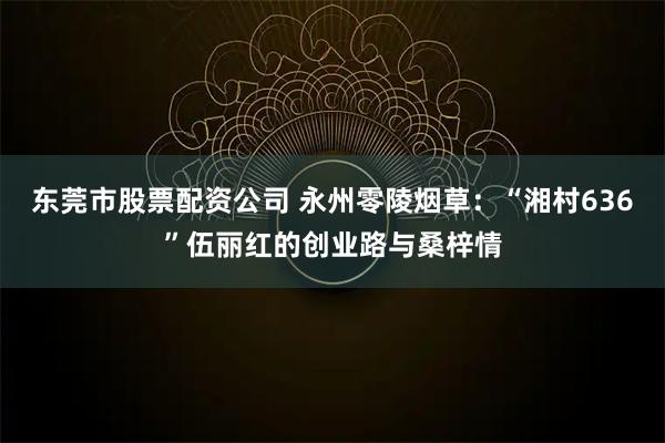 东莞市股票配资公司 永州零陵烟草：“湘村636”伍丽红的创业路与桑梓情