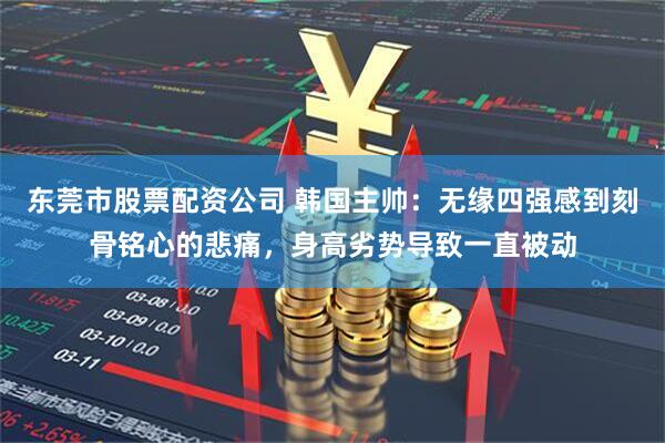 东莞市股票配资公司 韩国主帅：无缘四强感到刻骨铭心的悲痛，身高劣势导致一直被动