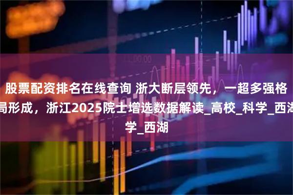 股票配资排名在线查询 浙大断层领先，一超多强格局形成，浙江2025院士增选数据解读_高校_科学_西湖