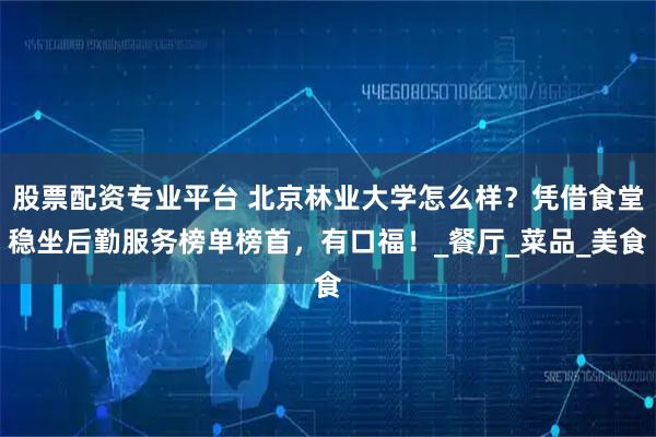 股票配资专业平台 北京林业大学怎么样？凭借食堂稳坐后勤服务榜单榜首，有口福！_餐厅_菜品_美食