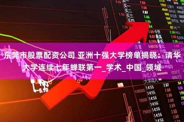东莞市股票配资公司 亚洲十强大学榜单揭晓：清华大学连续七年蝉联第一_学术_中国_领域