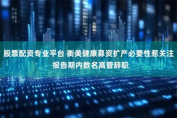 股票配资专业平台 衡美健康募资扩产必要性惹关注  报告期内数名高管辞职