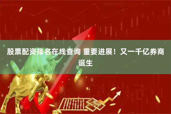股票配资排名在线查询 重要进展！又一千亿券商诞生