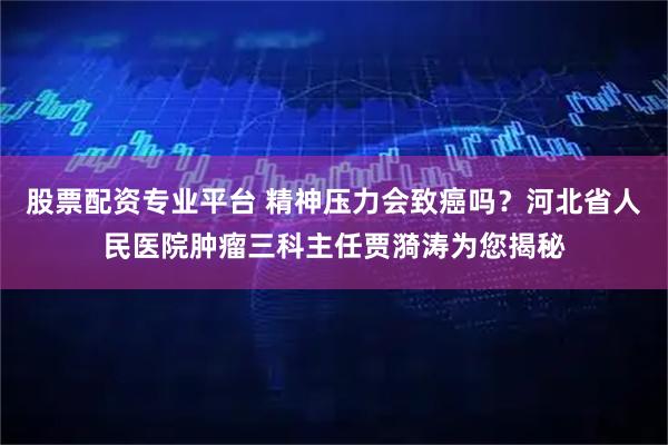 股票配资专业平台 精神压力会致癌吗？河北省人民医院肿瘤三科主任贾漪涛为您揭秘