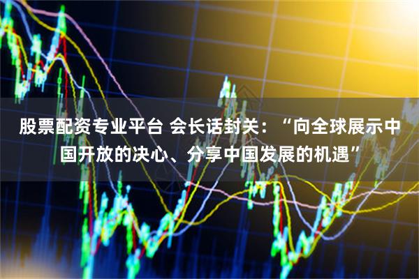 股票配资专业平台 会长话封关：“向全球展示中国开放的决心、分享中国发展的机遇”