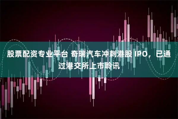 股票配资专业平台 奇瑞汽车冲刺港股 IPO，已通过港交所上市聆讯