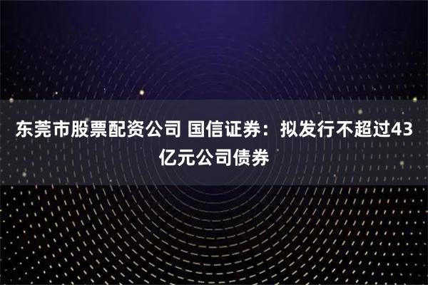 东莞市股票配资公司 国信证券：拟发行不超过43亿元公司债券