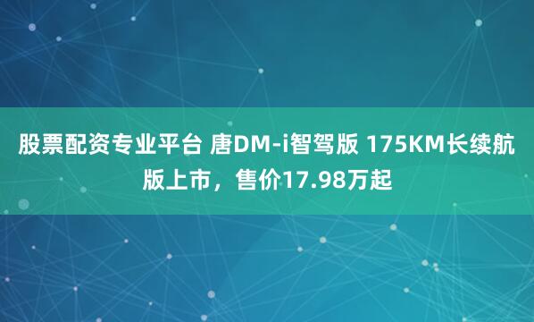 股票配资专业平台 唐DM-i智驾版 175KM长续航版上市，售价17.98万起