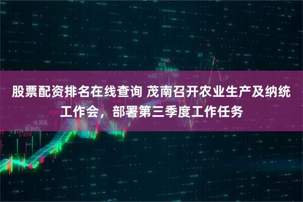股票配资排名在线查询 茂南召开农业生产及纳统工作会，部署第三季度工作任务