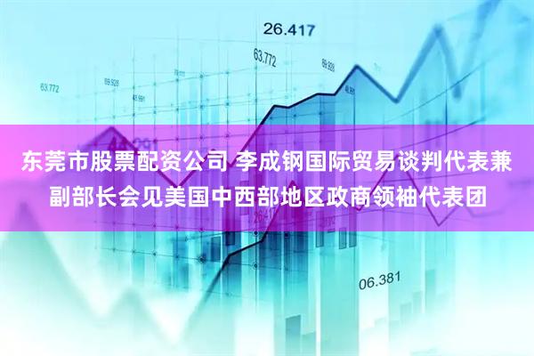 东莞市股票配资公司 李成钢国际贸易谈判代表兼副部长会见美国中西部地区政商领袖代表团