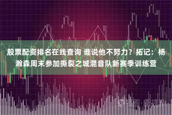 股票配资排名在线查询 谁说他不努力?拓记:杨瀚森周末参加撕裂之城混音队新赛季训练营