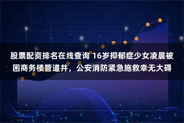 股票配资排名在线查询 16岁抑郁症少女凌晨被困商务楼管道井，公安消防紧急施救幸无大碍
