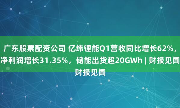 广东股票配资公司 亿纬锂能Q1营收同比增长62%，净利润增长31.35%，储能出货超20GWh | 财报见闻