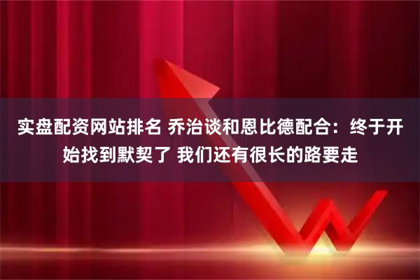 实盘配资网站排名 乔治谈和恩比德配合：终于开始找到默契了 我们还有很长的路要走
