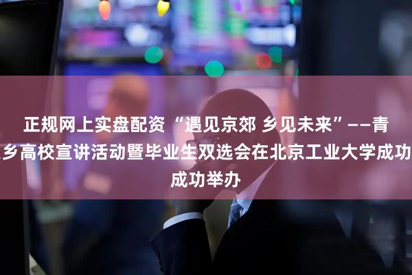 正规网上实盘配资 “遇见京郊 乡见未来”——青年入乡高校宣讲活动暨毕业生双选会在北京工业大学成功举办