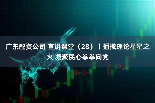 广东配资公司 宣讲课堂（28）丨播撒理论星星之火 凝聚民心拳拳向党