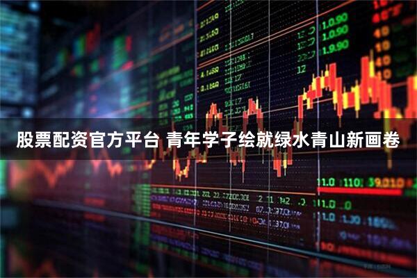 股票配资官方平台 青年学子绘就绿水青山新画卷